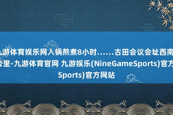 九游体育娱乐网入锅熬煮8小时……古田会议会址西南50余公里-九游体育官网 九游娱乐(NineGameSports)官方网站