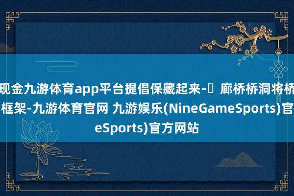 现金九游体育app平台提倡保藏起来-✅廊桥桥洞将桥洞行动框架-九游体育官网 九游娱乐(NineGameSports)官方网站