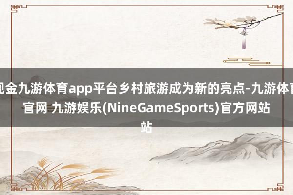 现金九游体育app平台乡村旅游成为新的亮点-九游体育官网 九游娱乐(NineGameSports)官方网站