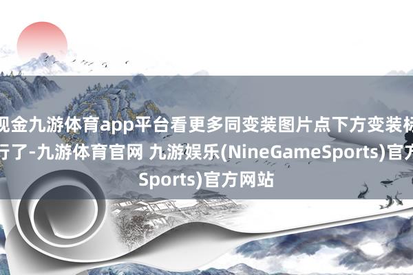 现金九游体育app平台看更多同变装图片点下方变装标签就行了-九游体育官网 九游娱乐(NineGameSports)官方网站