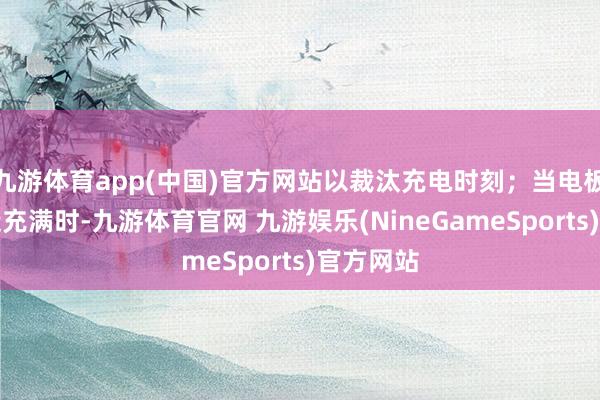 九游体育app(中国)官方网站以裁汰充电时刻；当电板电量接近充满时-九游体育官网 九游娱乐(NineGameSports)官方网站