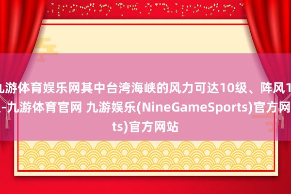 九游体育娱乐网其中台湾海峡的风力可达10级、阵风11级-九游体育官网 九游娱乐(NineGameSports)官方网站