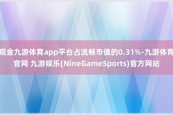 现金九游体育app平台占流畅市值的0.31%-九游体育官网 九游娱乐(NineGameSports)官方网站