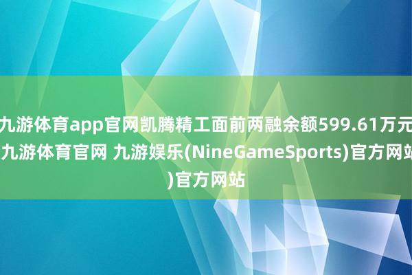 九游体育app官网凯腾精工面前两融余额599.61万元-九游体育官网 九游娱乐(NineGameSports)官方网站