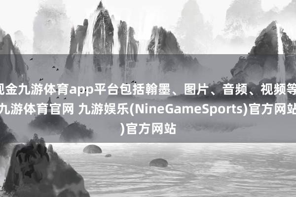 现金九游体育app平台包括翰墨、图片、音频、视频等-九游体育官网 九游娱乐(NineGameSports)官方网站