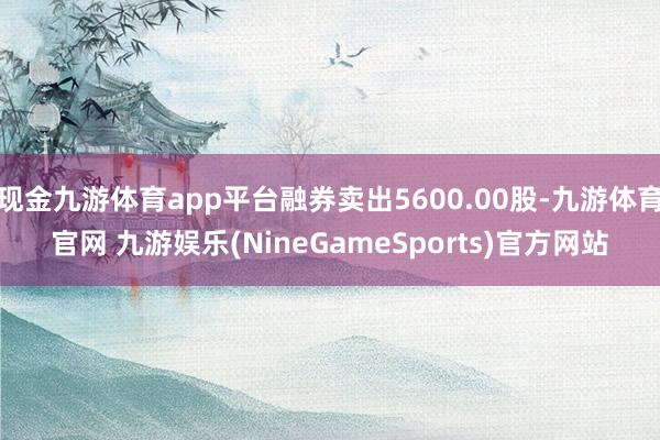 现金九游体育app平台融券卖出5600.00股-九游体育官网 九游娱乐(NineGameSports)官方网站