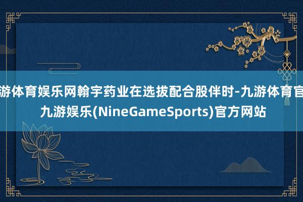 九游体育娱乐网翰宇药业在选拔配合股伴时-九游体育官网 九游娱乐(NineGameSports)官方网站