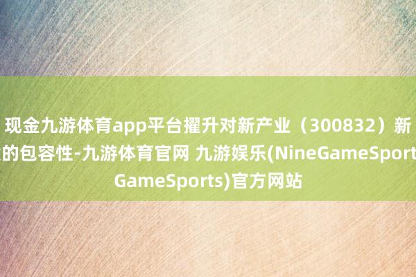 现金九游体育app平台擢升对新产业（300832）新业态新时候的包容性-九游体育官网 九游娱乐(NineGameSports)官方网站