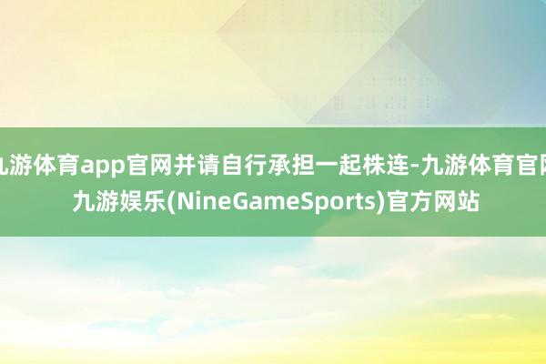 九游体育app官网并请自行承担一起株连-九游体育官网 九游娱乐(NineGameSports)官方网站