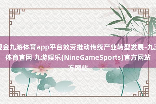 现金九游体育app平台效劳推动传统产业转型发展-九游体育官网 九游娱乐(NineGameSports)官方网站