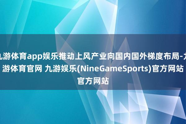 九游体育app娱乐推动上风产业向国内国外梯度布局-九游体育官网 九游娱乐(NineGameSports)官方网站