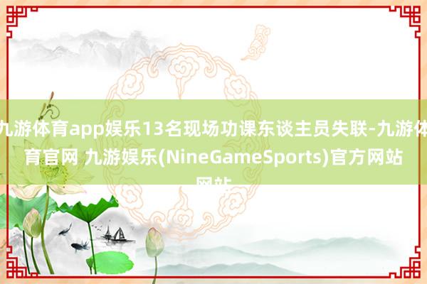 九游体育app娱乐13名现场功课东谈主员失联-九游体育官网 九游娱乐(NineGameSports)官方网站