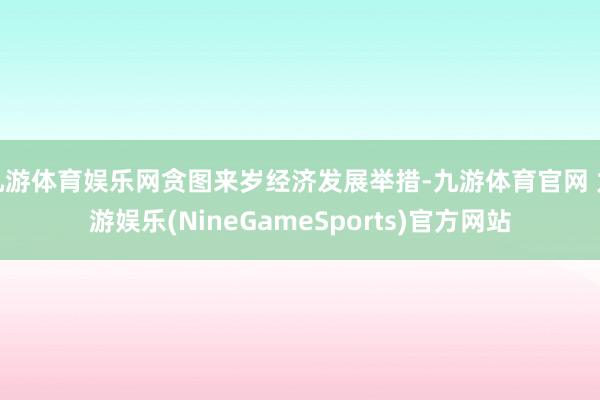 九游体育娱乐网贪图来岁经济发展举措-九游体育官网 九游娱乐(NineGameSports)官方网站