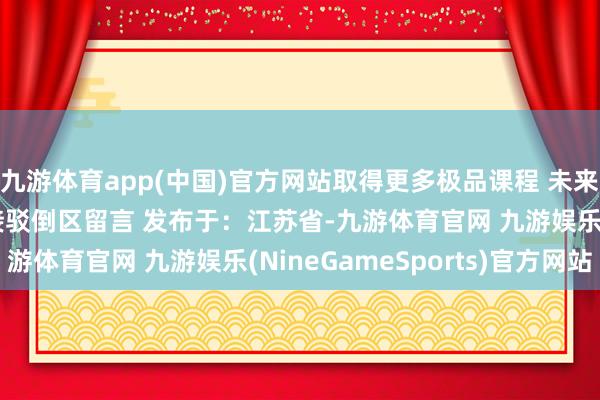 九游体育app(中国)官方网站取得更多极品课程 未来思要看什么课程  迎接驳倒区留言 发布于：江苏省-九游体育官网 九游娱乐(NineGameSports)官方网站