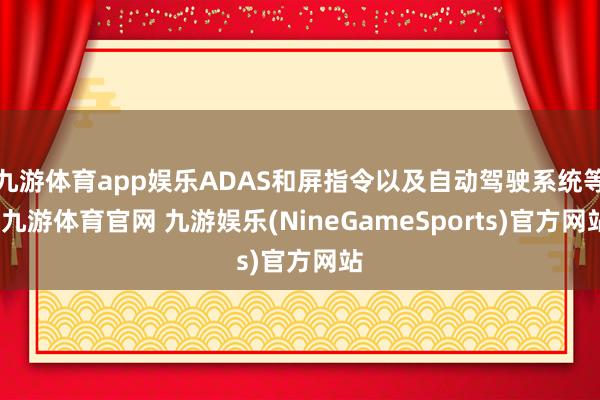 九游体育app娱乐ADAS和屏指令以及自动驾驶系统等-九游体育官网 九游娱乐(NineGameSports)官方网站