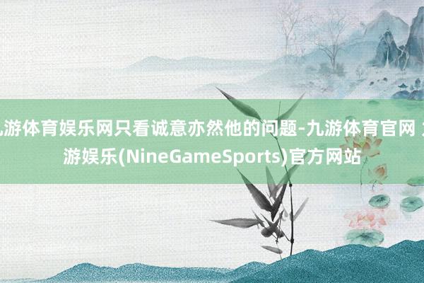 九游体育娱乐网只看诚意亦然他的问题-九游体育官网 九游娱乐(NineGameSports)官方网站