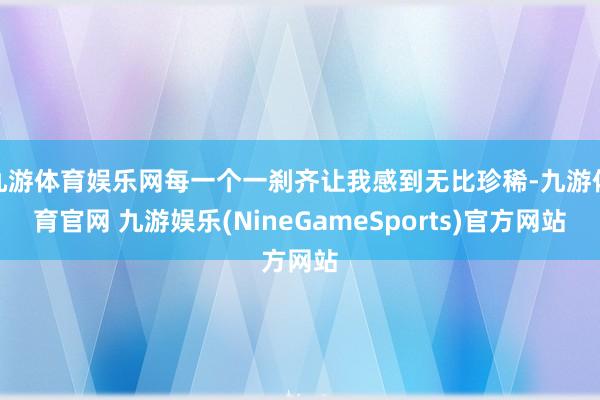 九游体育娱乐网每一个一刹齐让我感到无比珍稀-九游体育官网 九游娱乐(NineGameSports)官方网站