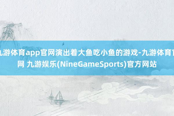 九游体育app官网演出着大鱼吃小鱼的游戏-九游体育官网 九游娱乐(NineGameSports)官方网站