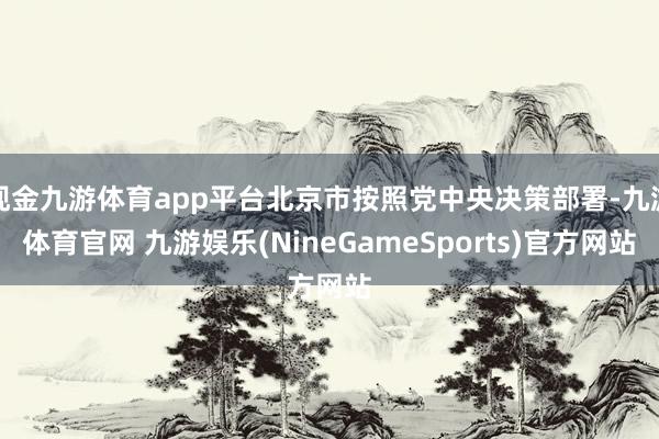 现金九游体育app平台北京市按照党中央决策部署-九游体育官网 九游娱乐(NineGameSports)官方网站