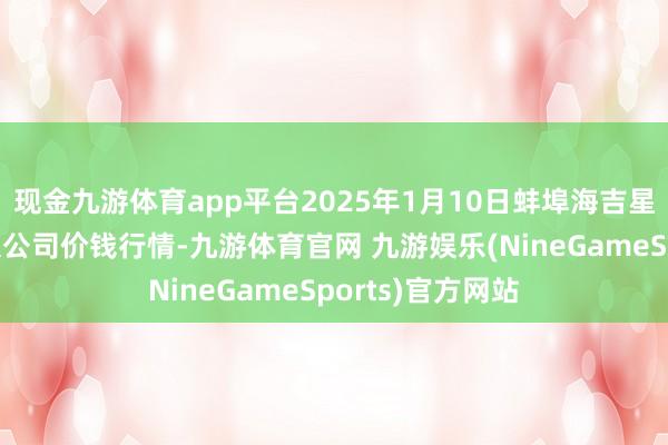 现金九游体育app平台2025年1月10日蚌埠海吉星农居品物流有限公司价钱行情-九游体育官网 九游娱乐(NineGameSports)官方网站