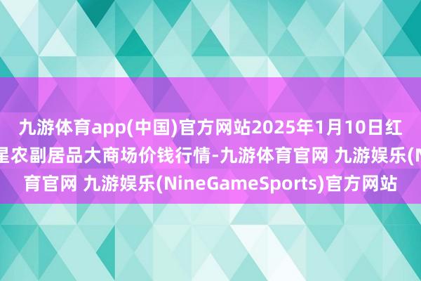 九游体育app(中国)官方网站2025年1月10日红星实业集团有限公司红星农副居品大商场价钱行情-九游体育官网 九游娱乐(NineGameSports)官方网站