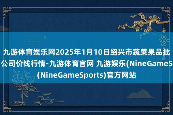 九游体育娱乐网2025年1月10日绍兴市蔬菜果品批发来回阛阓有限公司价钱行情-九游体育官网 九游娱乐(NineGameSports)官方网站