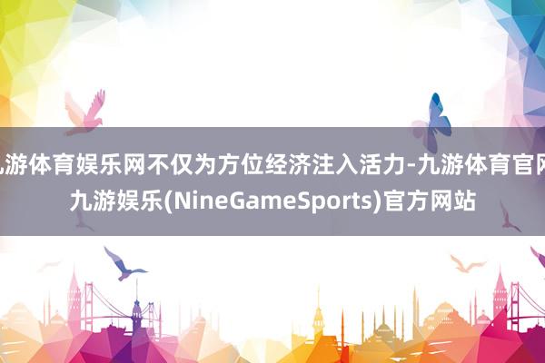 九游体育娱乐网不仅为方位经济注入活力-九游体育官网 九游娱乐(NineGameSports)官方网站