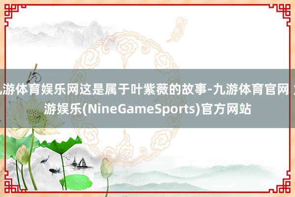 九游体育娱乐网这是属于叶紫薇的故事-九游体育官网 九游娱乐(NineGameSports)官方网站