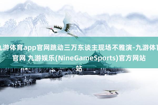 九游体育app官网跳动三万东谈主现场不雅演-九游体育官网 九游娱乐(NineGameSports)官方网站