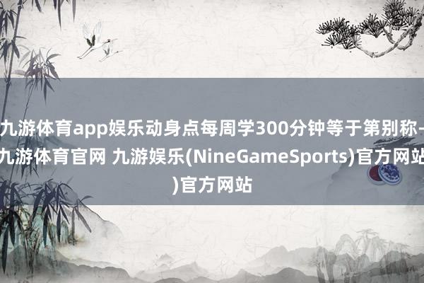九游体育app娱乐动身点每周学300分钟等于第别称-九游体育官网 九游娱乐(NineGameSports)官方网站